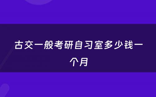古交一般考研自习室多少钱一个月