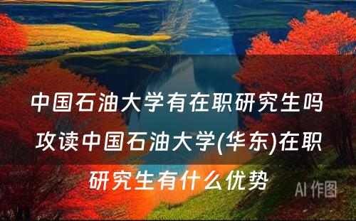 中国石油大学有在职研究生吗 攻读中国石油大学(华东)在职研究生有什么优势