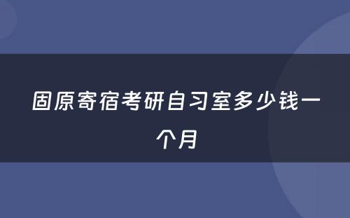 固原寄宿考研自习室多少钱一个月