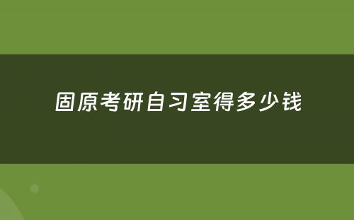 固原考研自习室得多少钱