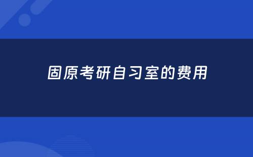 固原考研自习室的费用