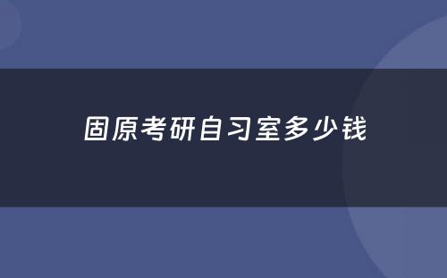 固原考研自习室多少钱