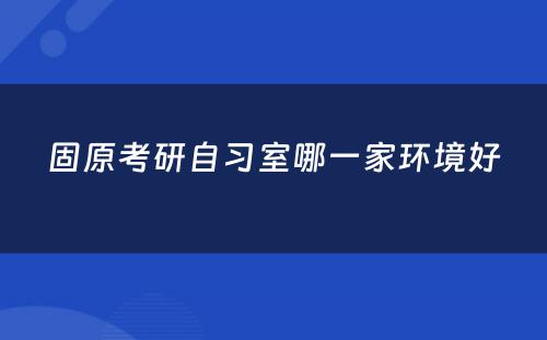 固原考研自习室哪一家环境好