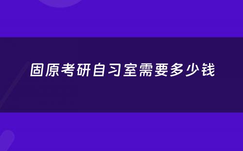 固原考研自习室需要多少钱