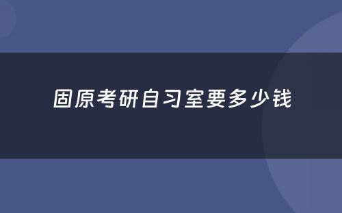 固原考研自习室要多少钱