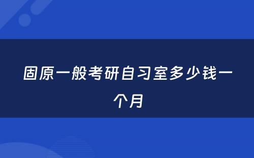 固原一般考研自习室多少钱一个月