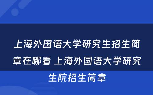 上海外国语大学研究生招生简章在哪看 上海外国语大学研究生院招生简章