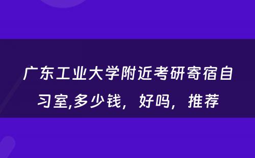 广东工业大学附近考研寄宿自习室,多少钱，好吗，推荐