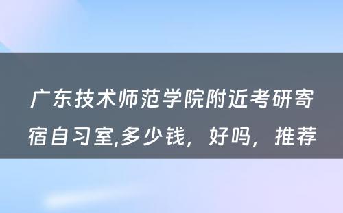 广东技术师范学院附近考研寄宿自习室,多少钱，好吗，推荐