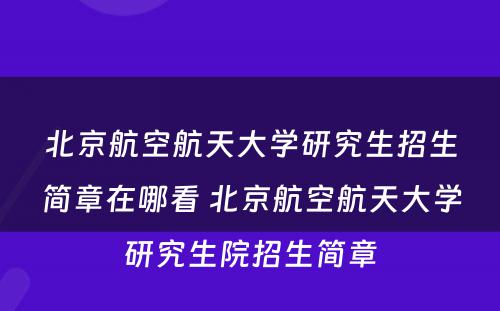 北京航空航天大学研究生招生简章在哪看 北京航空航天大学研究生院招生简章