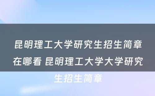 昆明理工大学研究生招生简章在哪看 昆明理工大学大学研究生招生简章