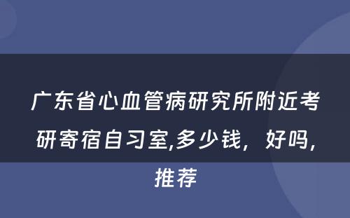 广东省心血管病研究所附近考研寄宿自习室,多少钱，好吗，推荐