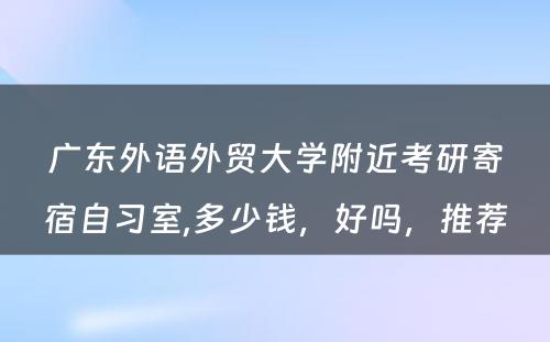 广东外语外贸大学附近考研寄宿自习室,多少钱，好吗，推荐