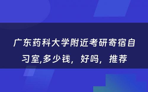 广东药科大学附近考研寄宿自习室,多少钱，好吗，推荐