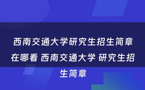 西南交通大学研究生招生简章在哪看 西南交通大学 研究生招生简章
