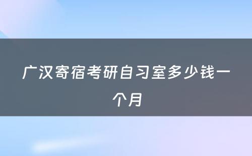 广汉寄宿考研自习室多少钱一个月