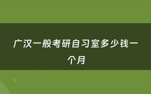 广汉一般考研自习室多少钱一个月