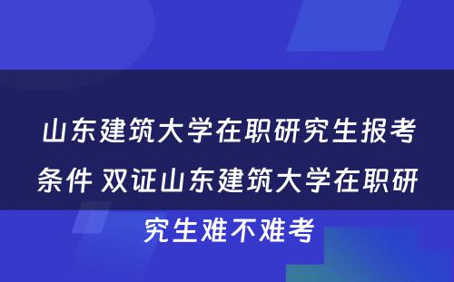 山东建筑大学在职研究生报考条件 双证山东建筑大学在职研究生难不难考