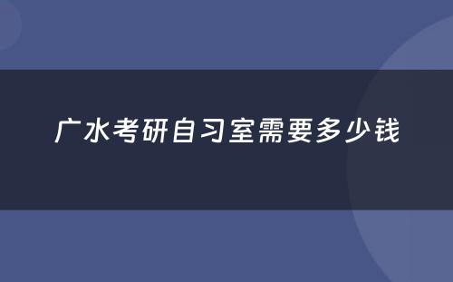 广水考研自习室需要多少钱
