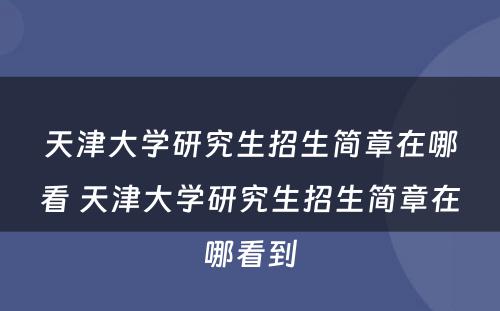 天津大学研究生招生简章在哪看 天津大学研究生招生简章在哪看到