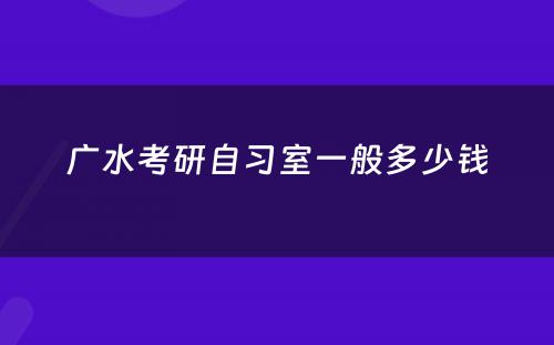 广水考研自习室一般多少钱