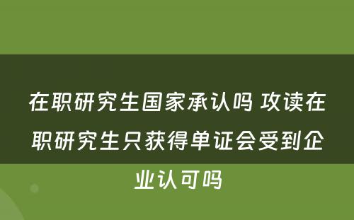 在职研究生国家承认吗 攻读在职研究生只获得单证会受到企业认可吗