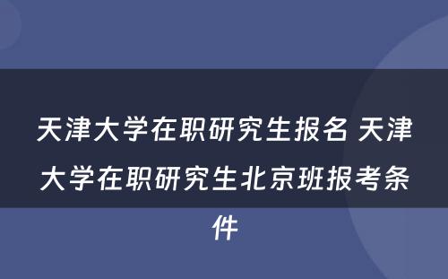 天津大学在职研究生报名 天津大学在职研究生北京班报考条件