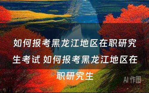 如何报考黑龙江地区在职研究生考试 如何报考黑龙江地区在职研究生