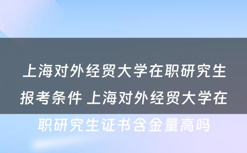 上海对外经贸大学在职研究生报考条件 上海对外经贸大学在职研究生证书含金量高吗
