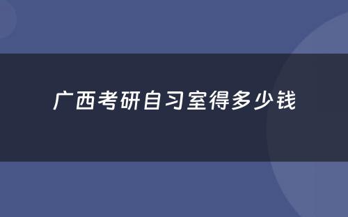 广西考研自习室得多少钱