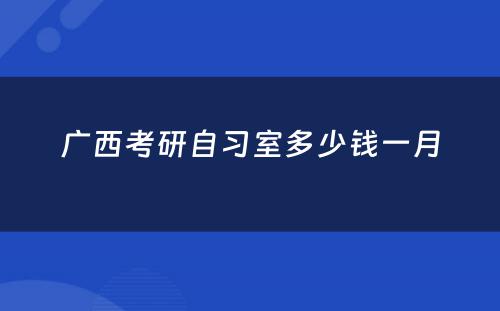 广西考研自习室多少钱一月
