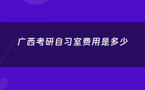 广西考研自习室费用是多少