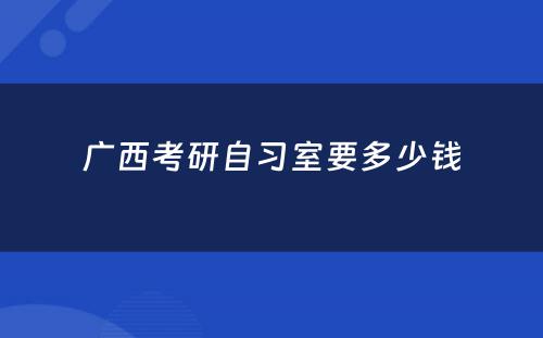 广西考研自习室要多少钱