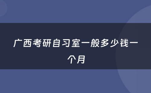 广西考研自习室一般多少钱一个月