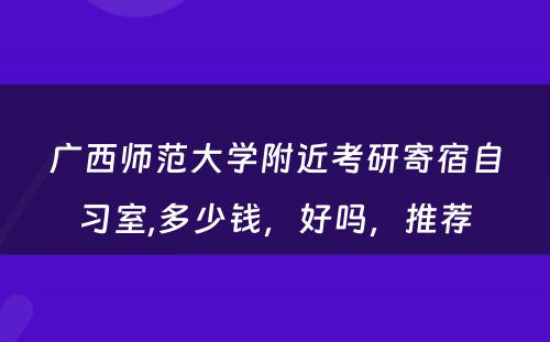 广西师范大学附近考研寄宿自习室,多少钱，好吗，推荐