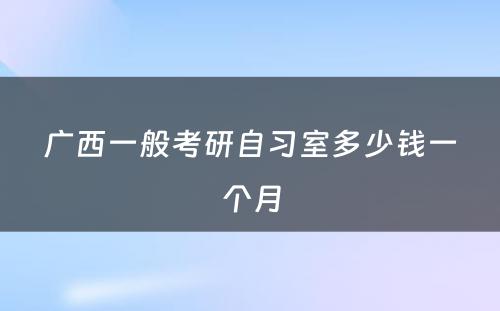 广西一般考研自习室多少钱一个月