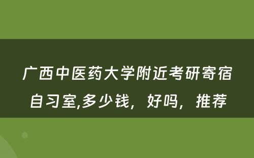 广西中医药大学附近考研寄宿自习室,多少钱，好吗，推荐