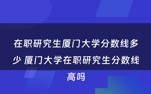 在职研究生厦门大学分数线多少 厦门大学在职研究生分数线高吗