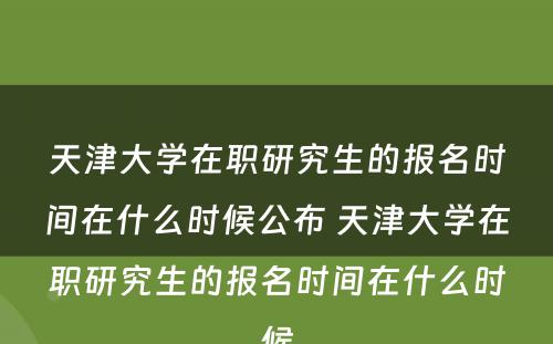 天津大学在职研究生的报名时间在什么时候公布 天津大学在职研究生的报名时间在什么时候