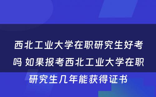 西北工业大学在职研究生好考吗 如果报考西北工业大学在职研究生几年能获得证书