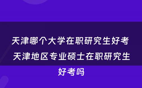 天津哪个大学在职研究生好考 天津地区专业硕士在职研究生好考吗