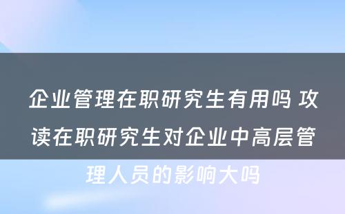 企业管理在职研究生有用吗 攻读在职研究生对企业中高层管理人员的影响大吗