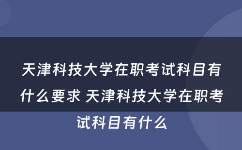 天津科技大学在职考试科目有什么要求 天津科技大学在职考试科目有什么