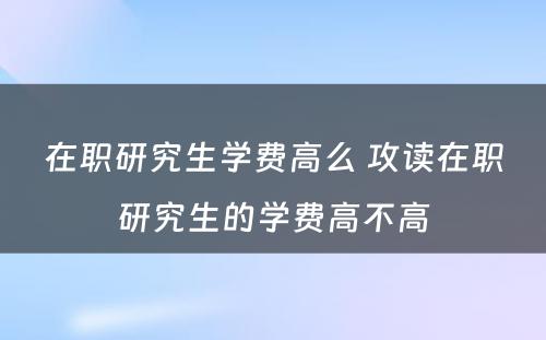 在职研究生学费高么 攻读在职研究生的学费高不高