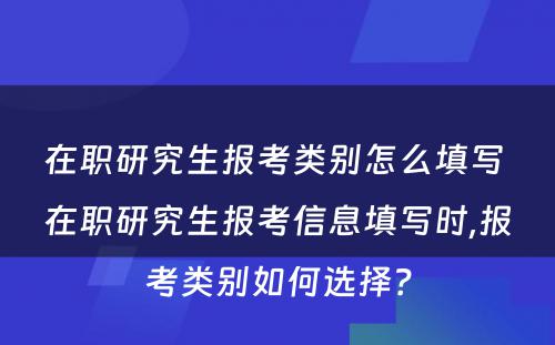 在职研究生报考类别怎么填写 在职研究生报考信息填写时,报考类别如何选择？