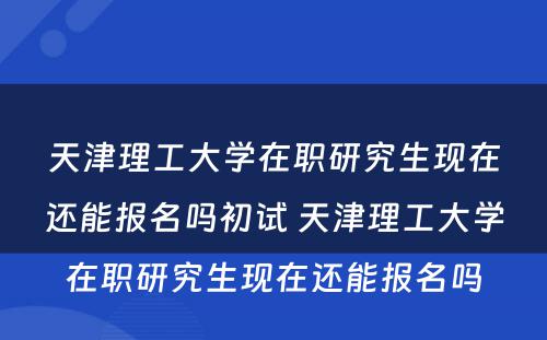 天津理工大学在职研究生现在还能报名吗初试 天津理工大学在职研究生现在还能报名吗