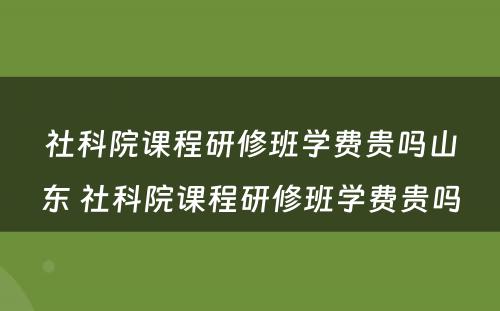 社科院课程研修班学费贵吗山东 社科院课程研修班学费贵吗