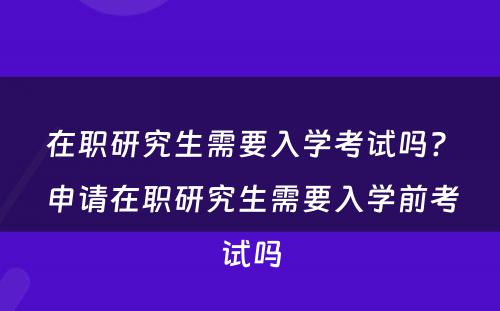 在职研究生需要入学考试吗? 申请在职研究生需要入学前考试吗