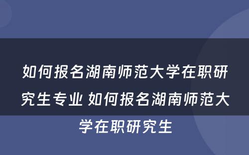 如何报名湖南师范大学在职研究生专业 如何报名湖南师范大学在职研究生