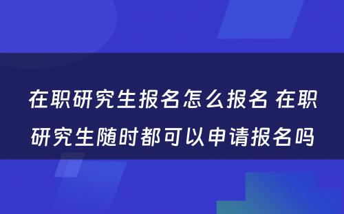 在职研究生报名怎么报名 在职研究生随时都可以申请报名吗